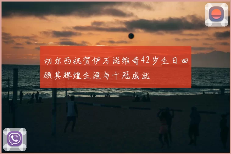 切尔西祝贺伊万诺维奇42岁生日回顾其辉煌生涯与十冠成就