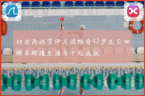 切尔西祝贺伊万诺维奇42岁生日回顾其辉煌生涯与十冠成就