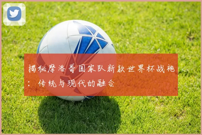 揭秘摩洛哥国家队新款世界杯战袍：传统与现代的融合