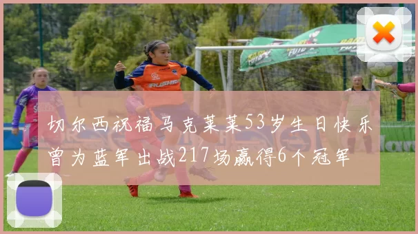 切尔西祝福马克莱莱53岁生日快乐曾为蓝军出战217场赢得6个冠军