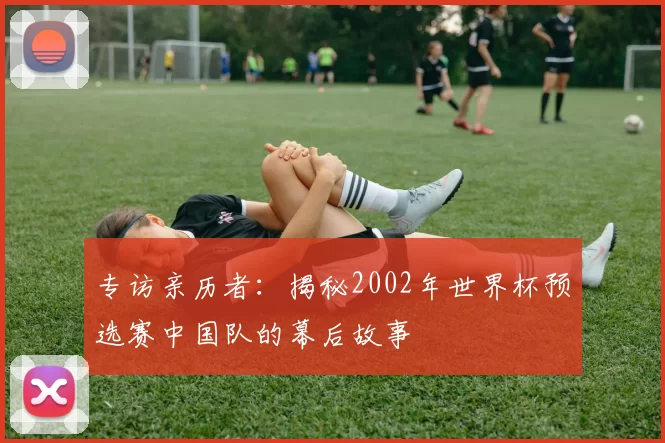 专访亲历者：揭秘2002年世界杯预选赛中国队的幕后故事