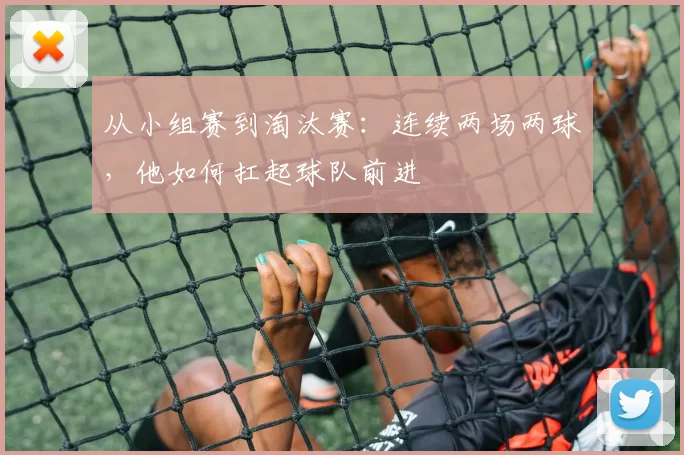 从小组赛到淘汰赛：连续两场两球，他如何扛起球队前进