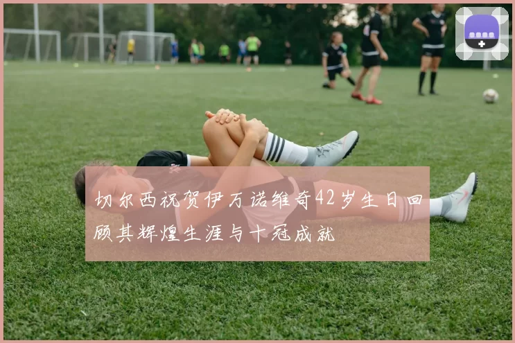 切尔西祝贺伊万诺维奇42岁生日回顾其辉煌生涯与十冠成就