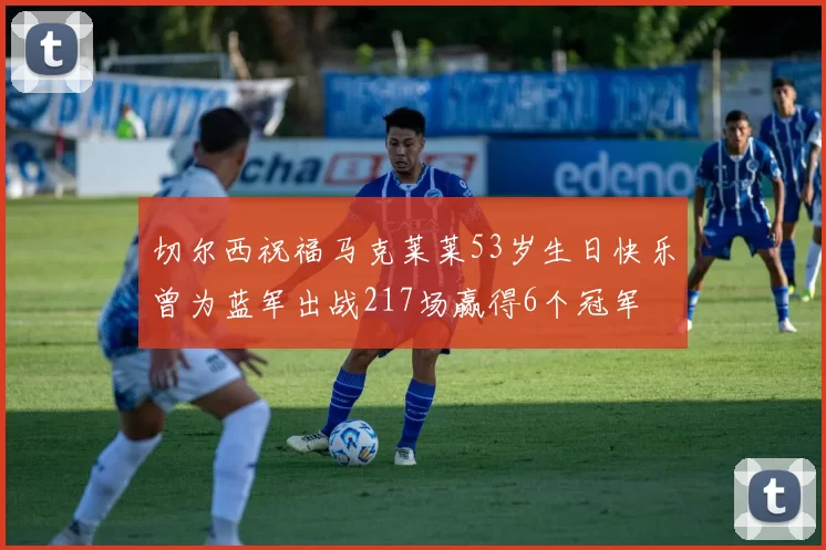 切尔西祝福马克莱莱53岁生日快乐曾为蓝军出战217场赢得6个冠军