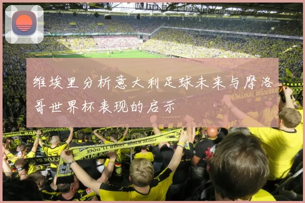 维埃里分析意大利足球未来与摩洛哥世界杯表现的启示