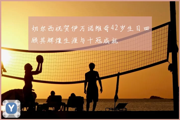 切尔西祝贺伊万诺维奇42岁生日回顾其辉煌生涯与十冠成就