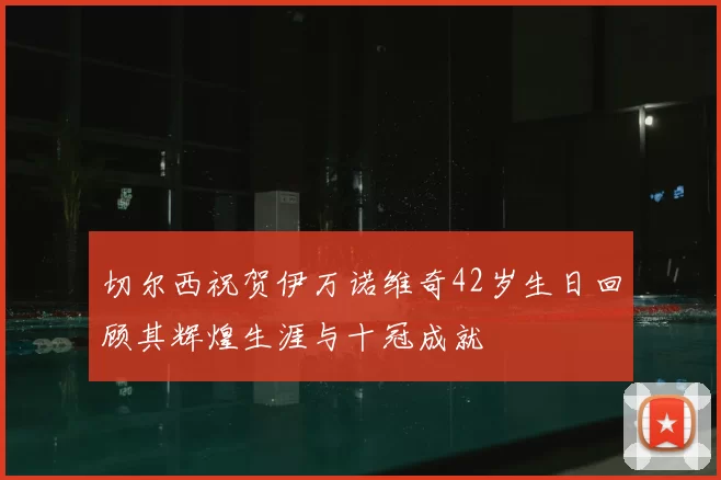 切尔西祝贺伊万诺维奇42岁生日回顾其辉煌生涯与十冠成就