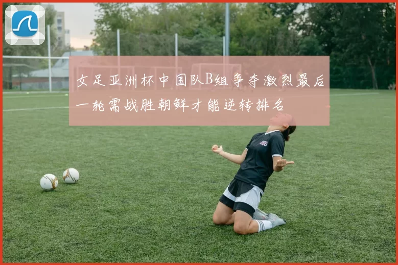 女足亚洲杯中国队B组争夺激烈最后一轮需战胜朝鲜才能逆转排名