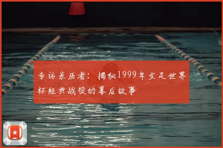 专访亲历者：揭秘1999年女足世界杯经典战役的幕后故事