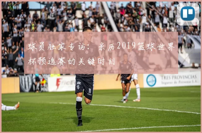 球员独家专访：亲历2019篮球世界杯预选赛的关键时刻
