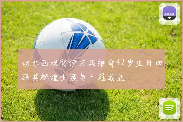 切尔西祝贺伊万诺维奇42岁生日回顾其辉煌生涯与十冠成就