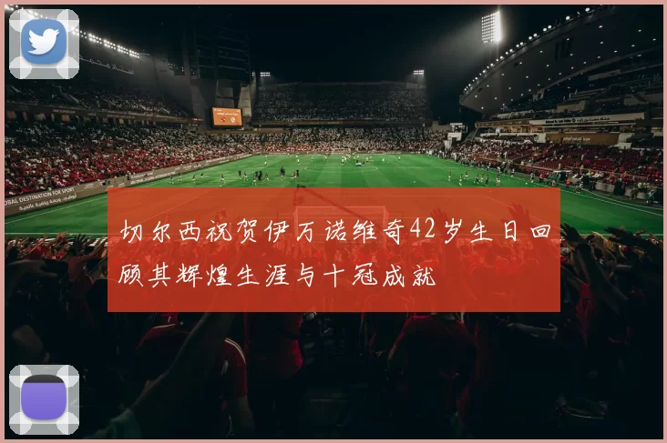 切尔西祝贺伊万诺维奇42岁生日回顾其辉煌生涯与十冠成就