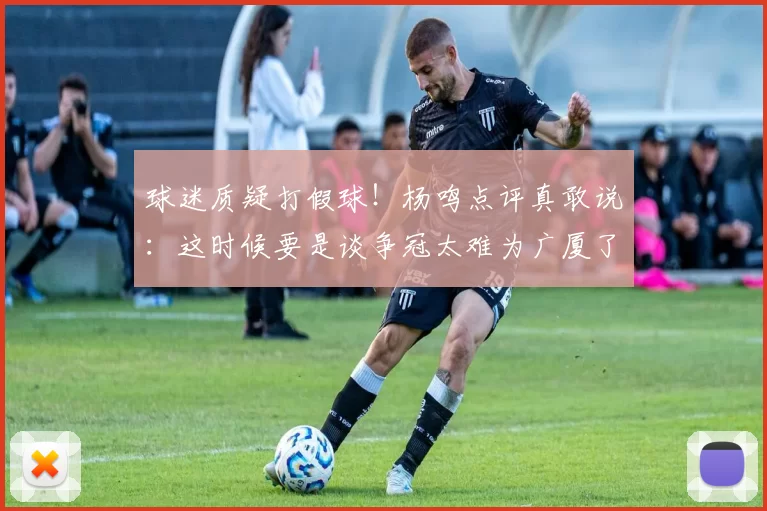 球迷质疑打假球！杨鸣点评真敢说：这时候要是谈争冠太难为广厦了
