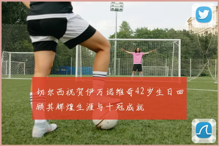 切尔西祝贺伊万诺维奇42岁生日回顾其辉煌生涯与十冠成就