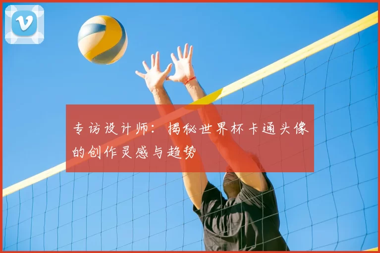 专访设计师：揭秘世界杯卡通头像的创作灵感与趋势