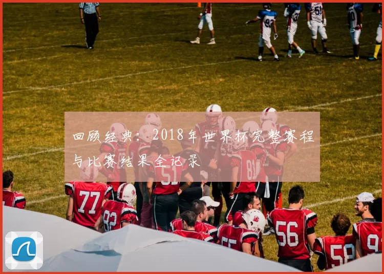 回顾经典：2018年世界杯完整赛程与比赛结果全记录