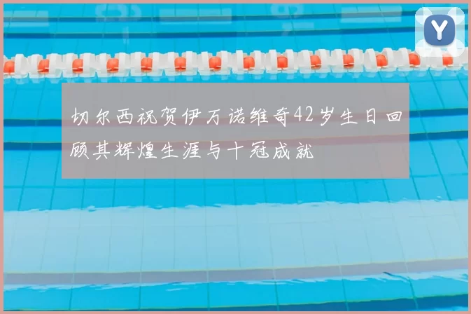 切尔西祝贺伊万诺维奇42岁生日回顾其辉煌生涯与十冠成就