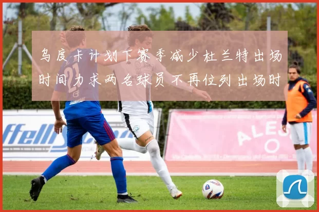 乌度卡计划下赛季减少杜兰特出场时间力求两名球员不再位列出场时间前五