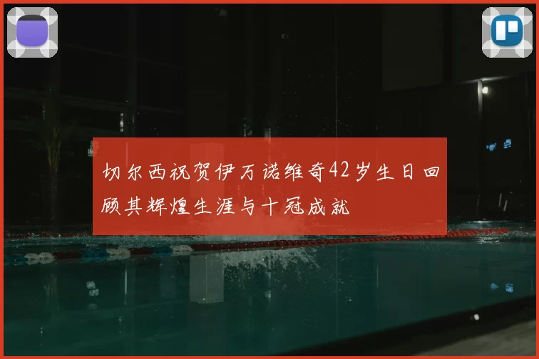 切尔西祝贺伊万诺维奇42岁生日回顾其辉煌生涯与十冠成就