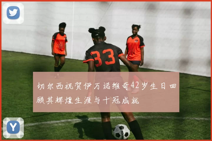 切尔西祝贺伊万诺维奇42岁生日回顾其辉煌生涯与十冠成就