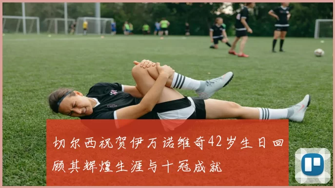 切尔西祝贺伊万诺维奇42岁生日回顾其辉煌生涯与十冠成就