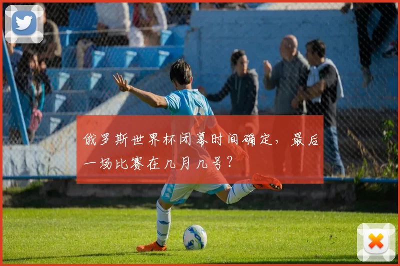 俄罗斯世界杯闭幕时间确定，最后一场比赛在几月几号？