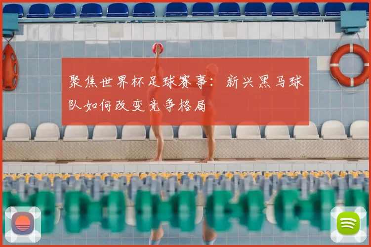 聚焦世界杯足球赛事：新兴黑马球队如何改变竞争格局