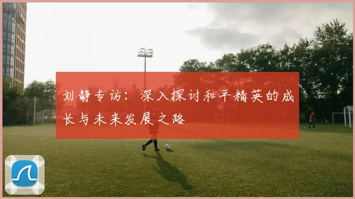 刘静专访：深入探讨和平精英的成长与未来发展之路