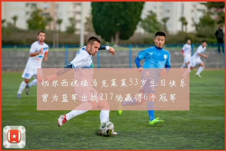 切尔西祝福马克莱莱53岁生日快乐曾为蓝军出战217场赢得6个冠军