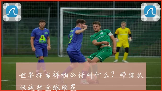 世界杯吉祥物公仔叫什么？带你认识这些全球明星