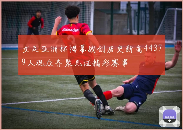女足亚洲杯揭幕战创历史新高44379人观众齐聚见证精彩赛事