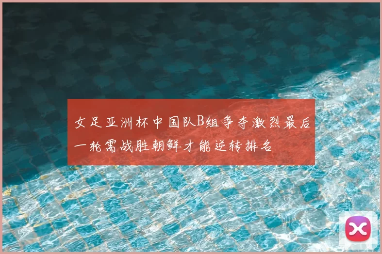 女足亚洲杯中国队B组争夺激烈最后一轮需战胜朝鲜才能逆转排名