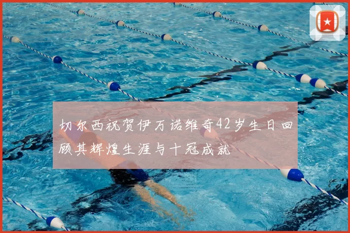 切尔西祝贺伊万诺维奇42岁生日回顾其辉煌生涯与十冠成就