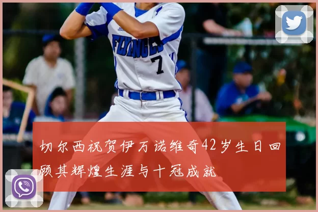 切尔西祝贺伊万诺维奇42岁生日回顾其辉煌生涯与十冠成就