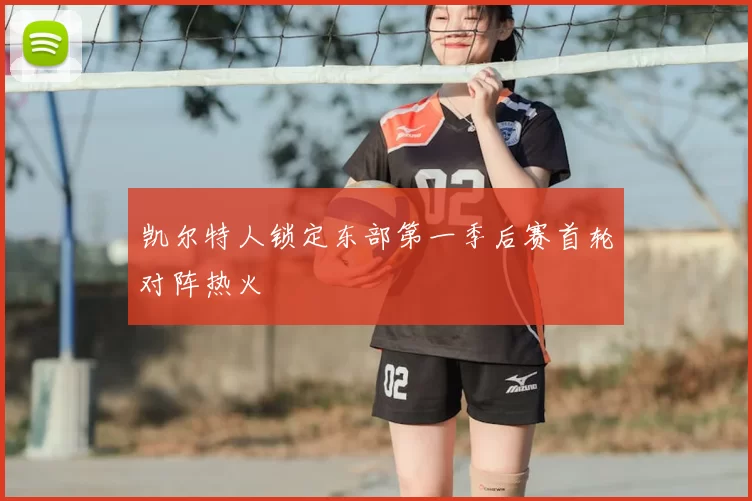 凯尔特人锁定东部第一季后赛首轮对阵热火