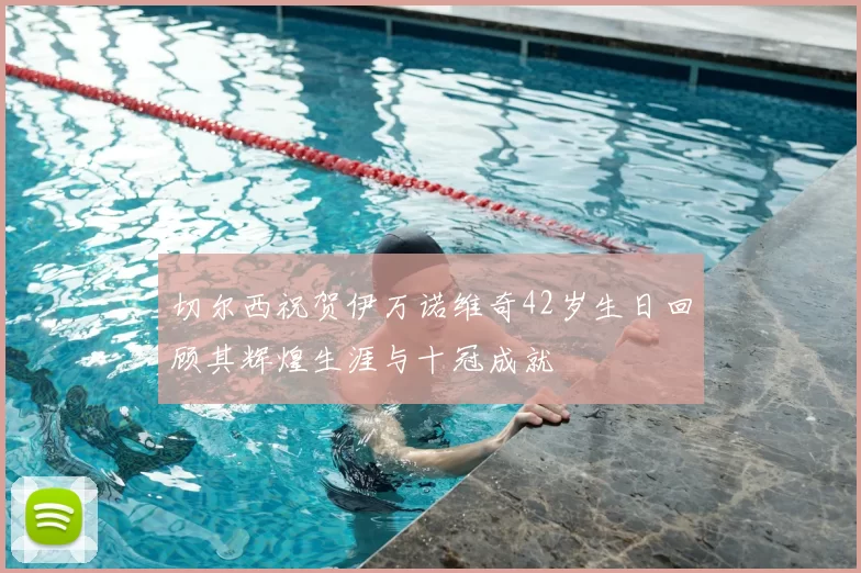 切尔西祝贺伊万诺维奇42岁生日回顾其辉煌生涯与十冠成就