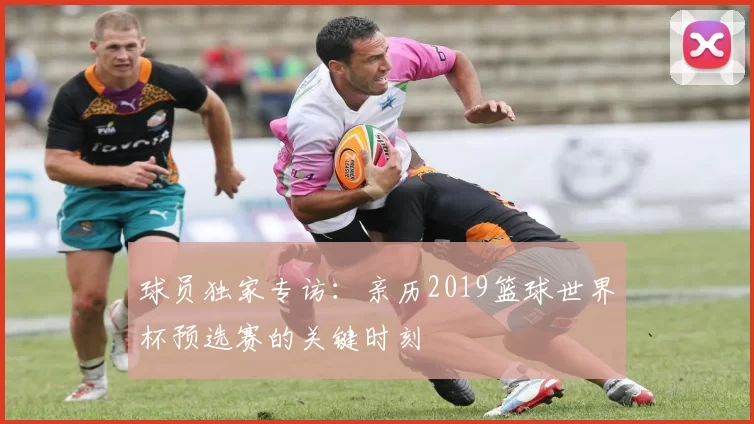 球员独家专访：亲历2019篮球世界杯预选赛的关键时刻