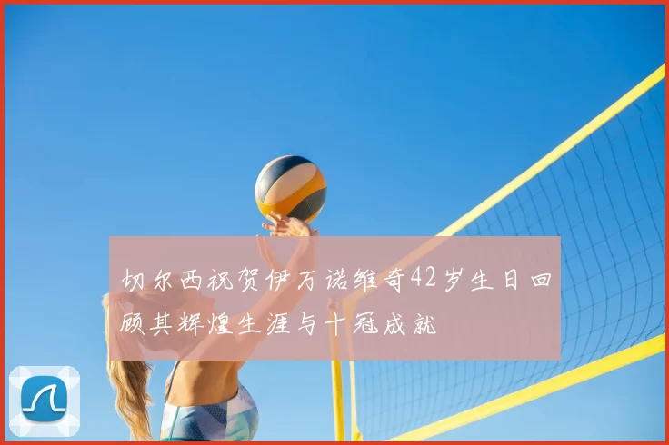 切尔西祝贺伊万诺维奇42岁生日回顾其辉煌生涯与十冠成就