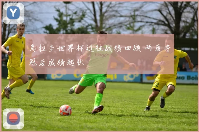 乌拉圭世界杯过往战绩回顾 两度夺冠后成绩起伏
