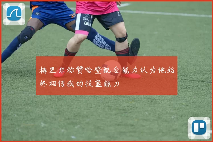 梅里尔称赞哈登配合能力认为他始终相信我的投篮能力