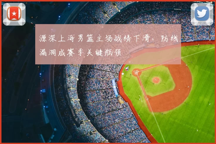 源深上海男篮主场战绩下滑，防线漏洞成赛季关键瓶颈
