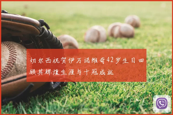切尔西祝贺伊万诺维奇42岁生日回顾其辉煌生涯与十冠成就