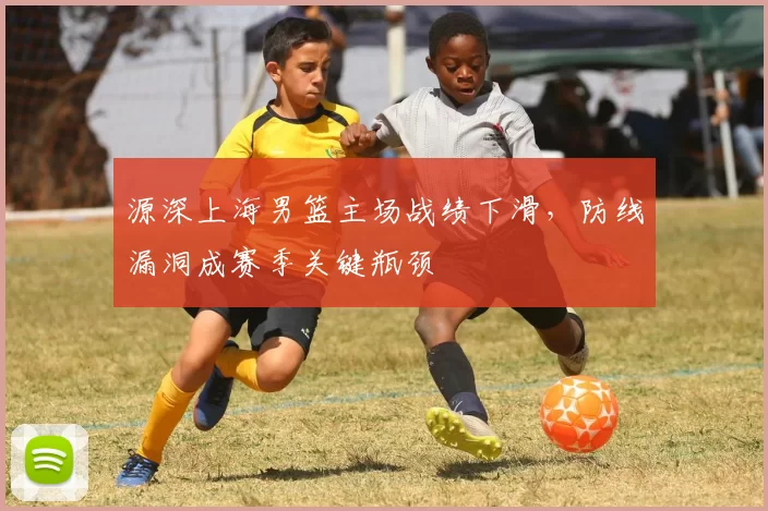 源深上海男篮主场战绩下滑，防线漏洞成赛季关键瓶颈