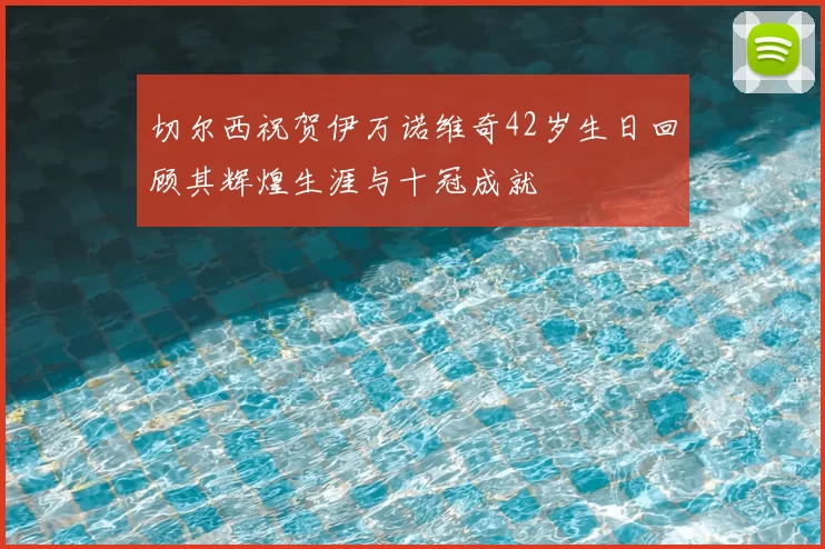切尔西祝贺伊万诺维奇42岁生日回顾其辉煌生涯与十冠成就