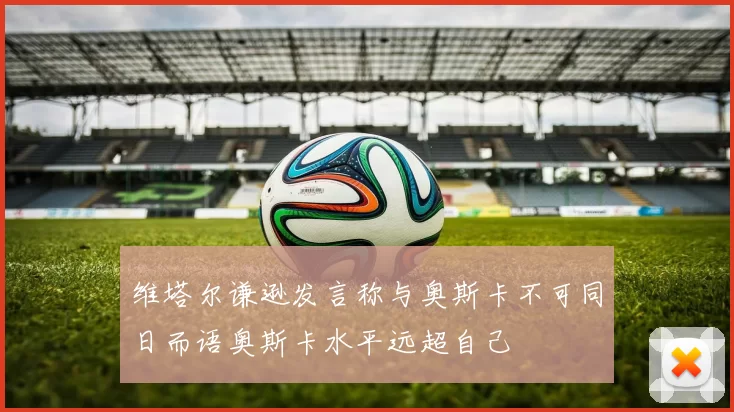 维塔尔谦逊发言称与奥斯卡不可同日而语奥斯卡水平远超自己