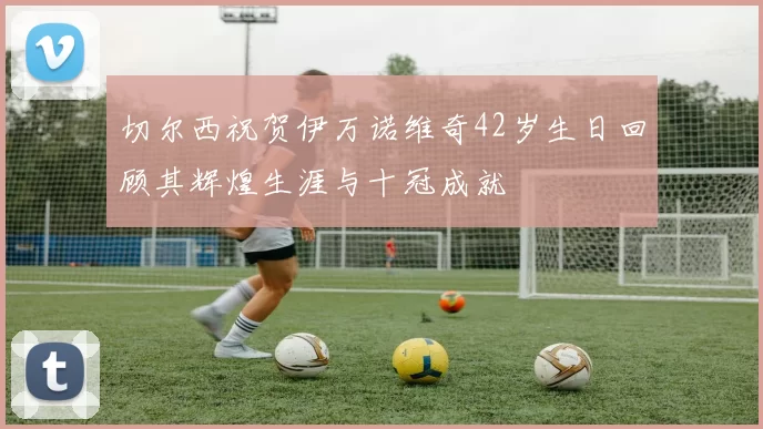 切尔西祝贺伊万诺维奇42岁生日回顾其辉煌生涯与十冠成就