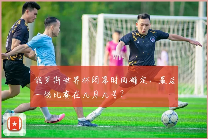 俄罗斯世界杯闭幕时间确定，最后一场比赛在几月几号？