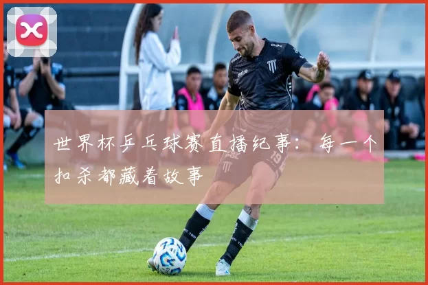 世界杯乒乓球赛直播纪事：每一个扣杀都藏着故事