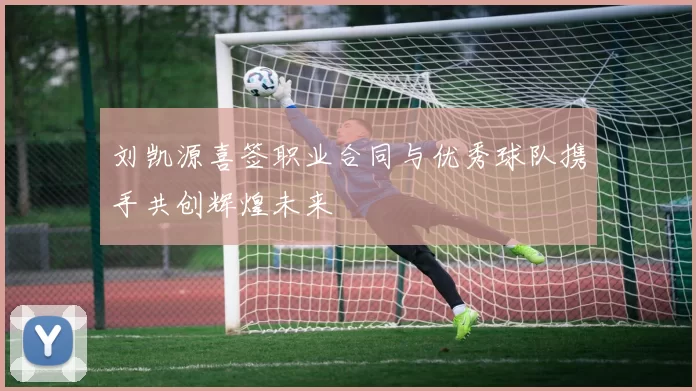 刘凯源喜签职业合同与优秀球队携手共创辉煌未来