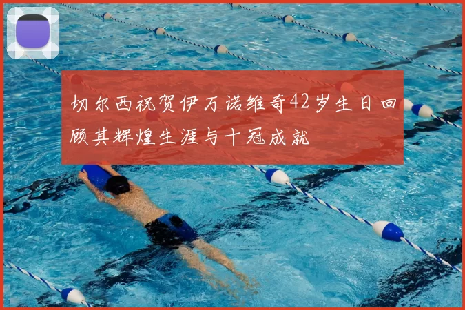 切尔西祝贺伊万诺维奇42岁生日回顾其辉煌生涯与十冠成就